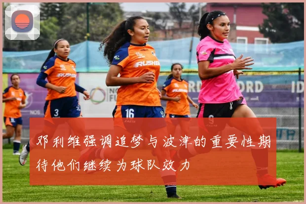 邓利维强调追梦与波津的重要性期待他们继续为球队效力