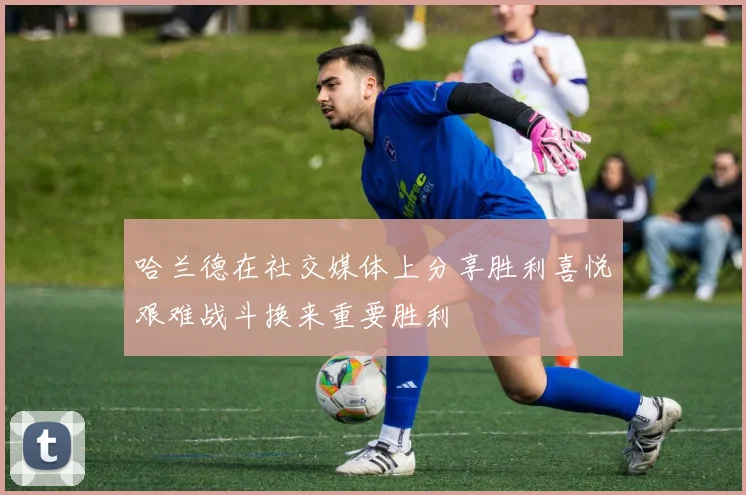 哈兰德在社交媒体上分享胜利喜悦艰难战斗换来重要胜利