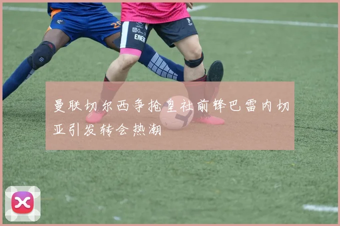 曼联切尔西争抢皇社前锋巴雷内切亚引发转会热潮