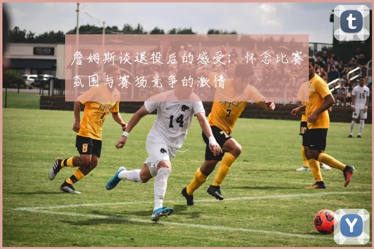 詹姆斯谈退役后的感受：怀念比赛氛围与赛场竞争的激情