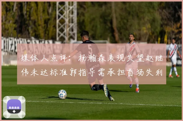 媒体人点评：杨瀚森表现失望赵继伟未达标准郭指导需承担首场失利责任
