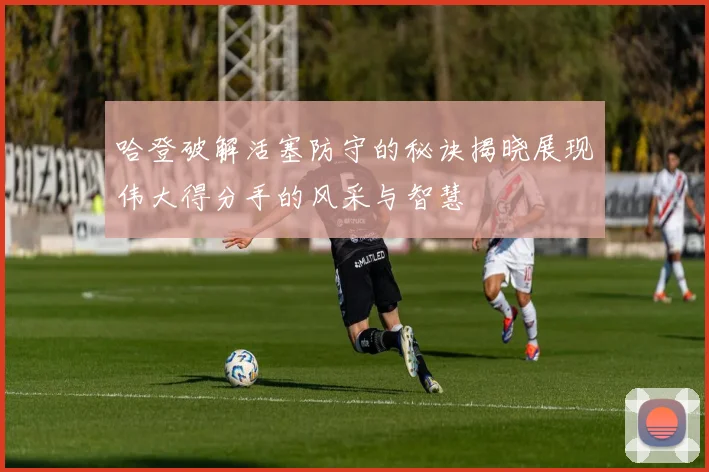 哈登破解活塞防守的秘诀揭晓展现伟大得分手的风采与智慧