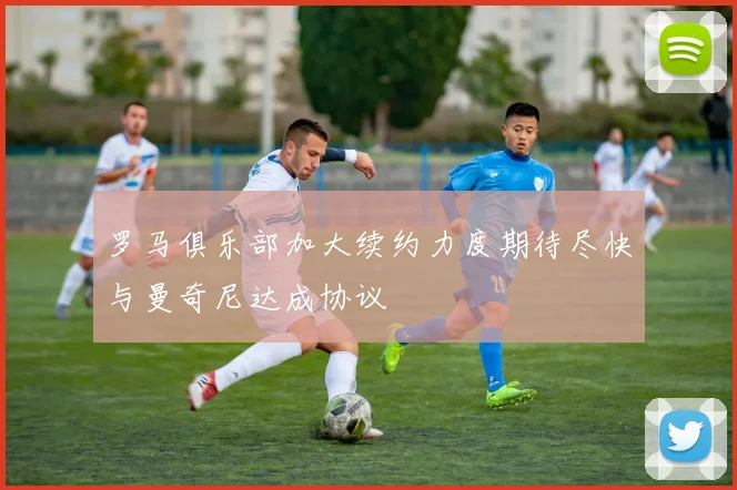 罗马俱乐部加大续约力度期待尽快与曼奇尼达成协议
