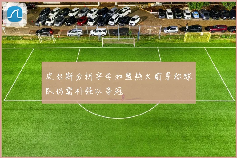 皮尔斯分析字母加盟热火前景称球队仍需补强以争冠