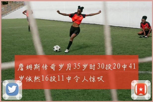 詹姆斯传奇岁月35岁时30投20中41岁依然16投11中令人惊叹