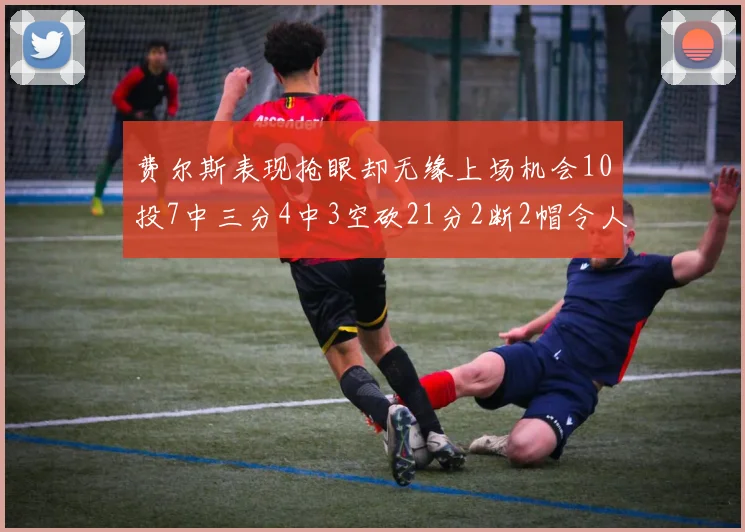 费尔斯表现抢眼却无缘上场机会10投7中三分4中3空砍21分2断2帽令人惋惜