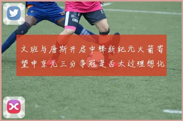 文班与唐斯开启中锋新纪元火箭寄望申京无三分争冠是否太过理想化