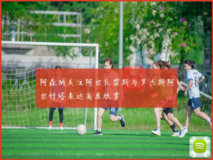 阿森纳关注阿尔瓦雷斯与罗杰斯阿尔特塔表达高度欣赏