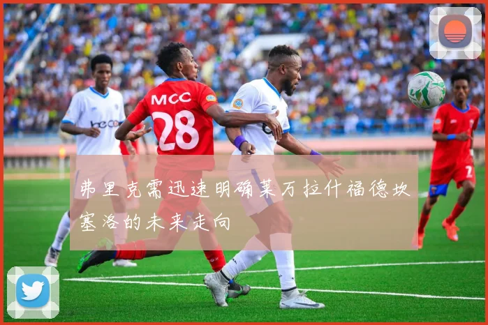 弗里克需迅速明确莱万拉什福德坎塞洛的未来走向