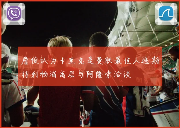 詹俊认为卡里克是曼联最佳人选期待利物浦高层与阿隆索洽谈