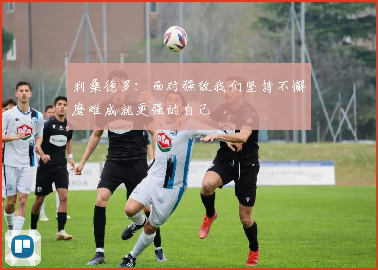 利桑德罗：面对强敌我们坚持不懈磨难成就更强的自己