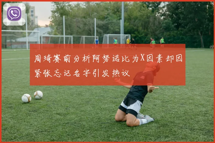 周琦赛前分析阿努诺比为X因素却因紧张忘记名字引发热议