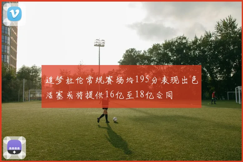 追梦杜伦常规赛场均195分表现出色活塞或将提供16亿至18亿合同