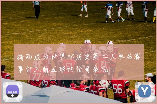 梅西成为世界杯历史第二人单届赛事打入前五球的传奇表现