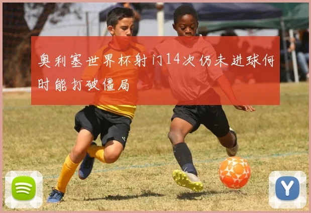 奥利塞世界杯射门14次仍未进球何时能打破僵局