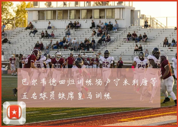 巴尔韦德回归训练场卢宁米利唐等五名球员缺席皇马训练