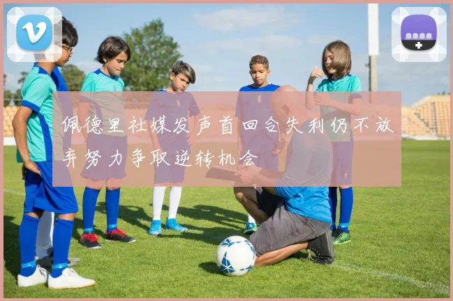 佩德里社媒发声首回合失利仍不放弃努力争取逆转机会